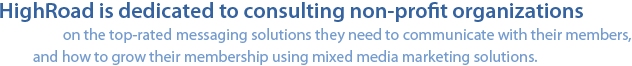 HighRoad is dedicated to consulting non-profit organizations on the top-rated messaging solutions they need to communicate with their members, and how to grow their membership using mixed media marketing solutions.